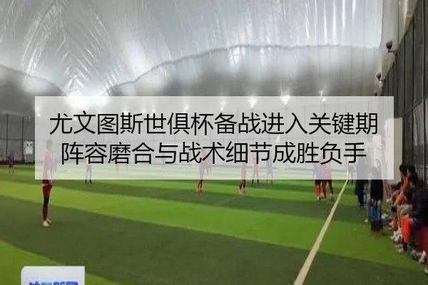 尤文图斯世俱杯备战进入关键期 阵容磨合与战术细节成胜负手